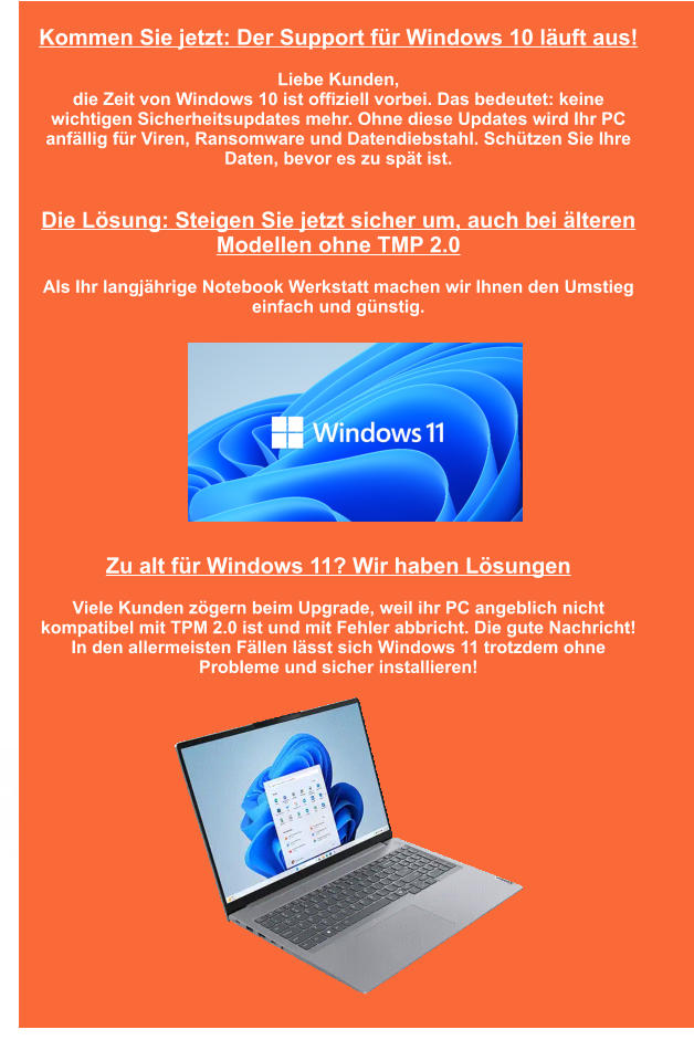 Lenovo-Reparatur Medion-Reparatur Wortmann Terra -Reparatur Kommen Sie jetzt: Der Support für Windows 10 läuft aus!  Liebe Kunden,  die Zeit von Windows 10 ist offiziell vorbei. Das bedeutet: keine wichtigen Sicherheitsupdates mehr. Ohne diese Updates wird Ihr PC anfällig für Viren, Ransomware und Datendiebstahl. Schützen Sie Ihre Daten, bevor es zu spät ist.   Die Lösung: Steigen Sie jetzt sicher um, auch bei älteren Modellen ohne TMP 2.0  Als Ihr langjährige Notebook Werkstatt machen wir Ihnen den Umstieg einfach und günstig.              Zu alt für Windows 11? Wir haben Lösungen  Viele Kunden zögern beim Upgrade, weil ihr PC angeblich nicht kompatibel mit TPM 2.0 ist und mit Fehler abbricht. Die gute Nachricht! In den allermeisten Fällen lässt sich Windows 11 trotzdem ohne Probleme und sicher installieren!